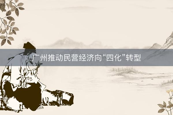 广州推动民营经济向“四化”转型