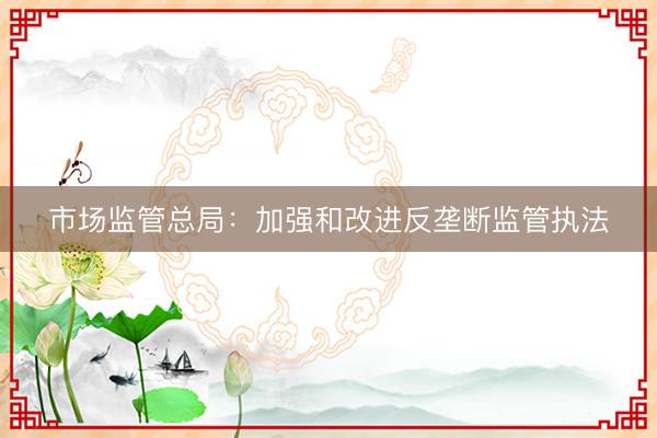 市场监管总局：加强和改进反垄断监管执法