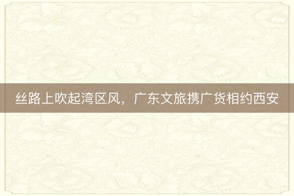 丝路上吹起湾区风，广东文旅携广货相约西安