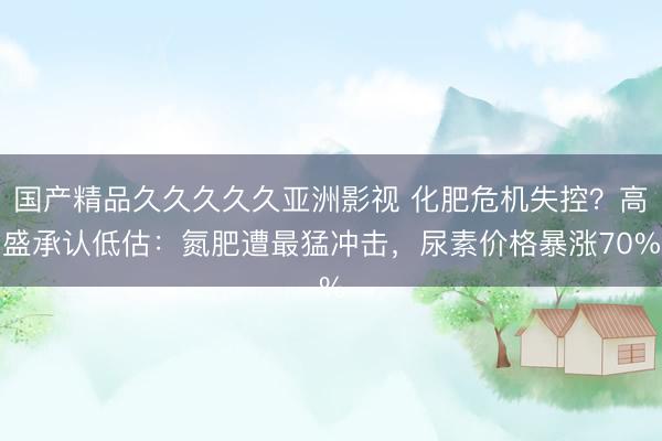 国产精品久久久久久亚洲影视 化肥危机失控？高盛承认低估：氮肥遭最猛冲击，尿素价格暴涨70%