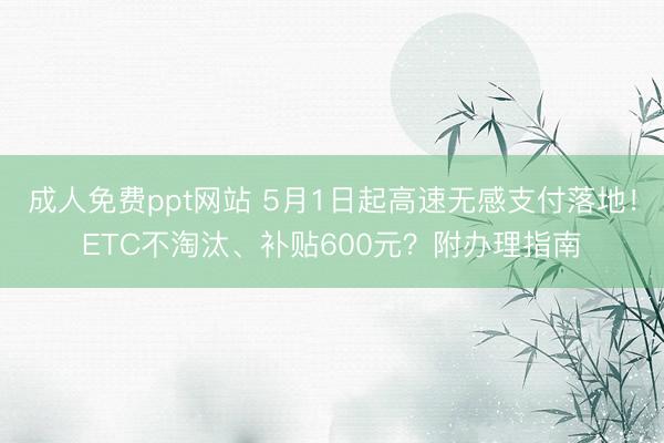 成人免费ppt网站 5月1日起高速无感支付落地！ETC不淘汰、补贴600元？附办理指南