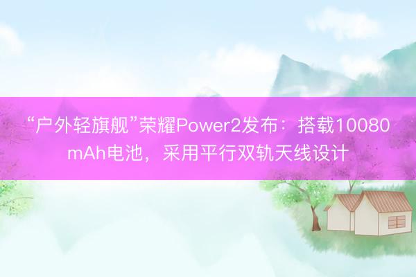 “户外轻旗舰”荣耀Power2发布：搭载10080mAh电池，采用平行双轨天线设计
