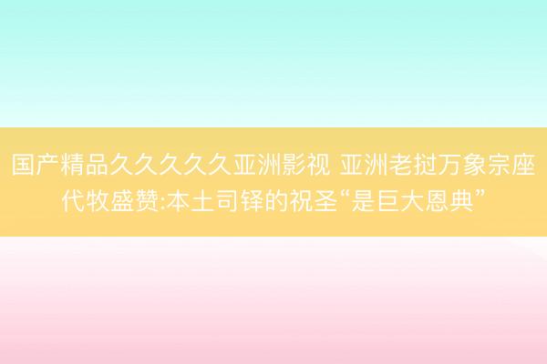 国产精品久久久久久亚洲影视 亚洲老挝万象宗座代牧盛赞:本土司铎的祝圣“是巨大恩典”