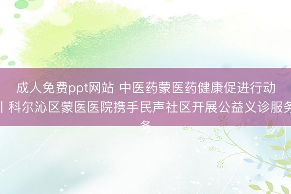 成人免费ppt网站 中医药蒙医药健康促进行动丨科尔沁区蒙医医院携手民声社区开展公益义诊服务
