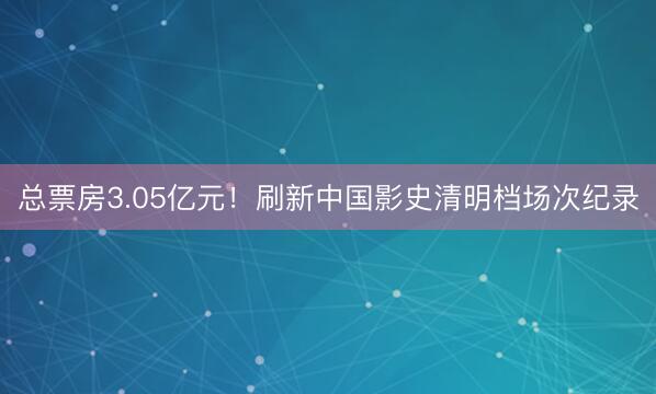 总票房3.05亿元！刷新中国影史清明档场次纪录