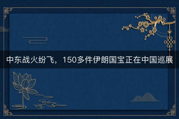 中东战火纷飞，150多件伊朗国宝正在中国巡展