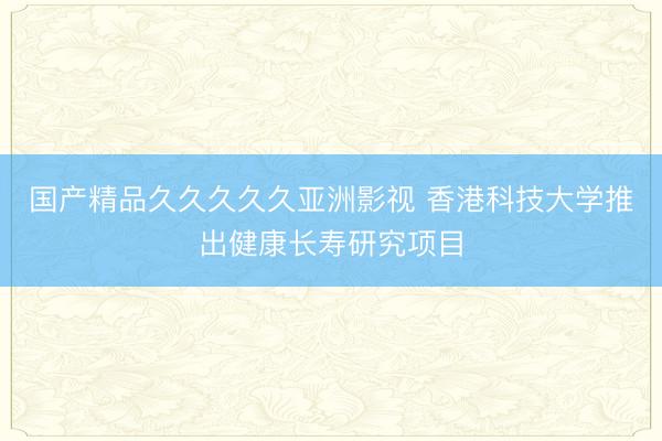 国产精品久久久久久亚洲影视 香港科技大学推出健康长寿研究项目