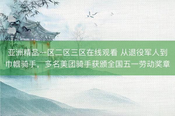 亚洲精品一区二区三区在线观看 从退役军人到巾帼骑手，多名美团骑手获颁全国五一劳动奖章