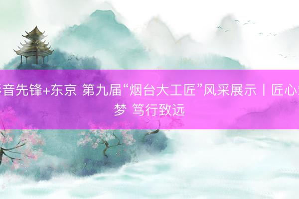 影音先锋+东京 第九届“烟台大工匠”风采展示丨匠心筑梦 笃行致远