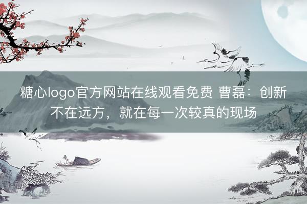 糖心logo官方网站在线观看免费 曹磊：创新不在远方，就在每一次较真的现场