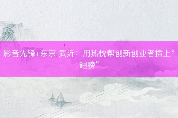 影音先锋+东京 武沂：用热忱帮创新创业者插上“翅膀”