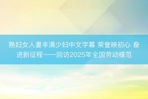 熟妇女人妻丰满少妇中文字幕 荣誉映初心 奋进新征程——回访2025年全国劳动模范