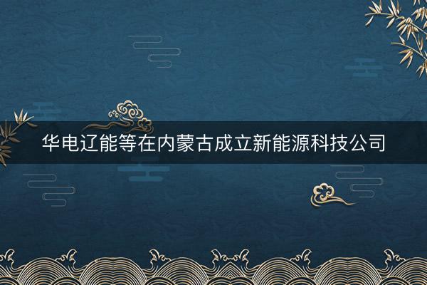 华电辽能等在内蒙古成立新能源科技公司