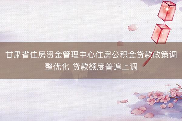 甘肃省住房资金管理中心住房公积金贷款政策调整优化 贷款额度普遍上调