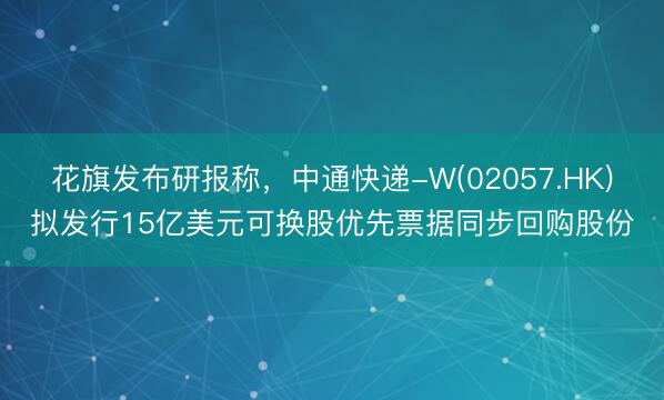 花旗发布研报称，中通快递-W(02057.HK)拟发行15亿美元可换股优先票据同步回购股份