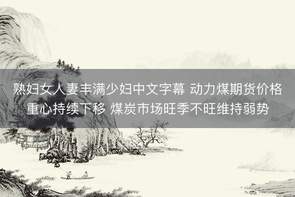 熟妇女人妻丰满少妇中文字幕 动力煤期货价格重心持续下移 煤炭市场旺季不旺维持弱势