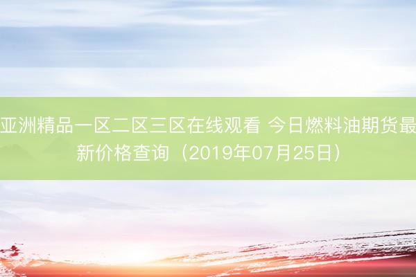 亚洲精品一区二区三区在线观看 今日燃料油期货最新价格查询（2019年07月25日）
