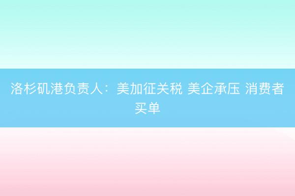 洛杉矶港负责人：美加征关税 美企承压 消费者买单