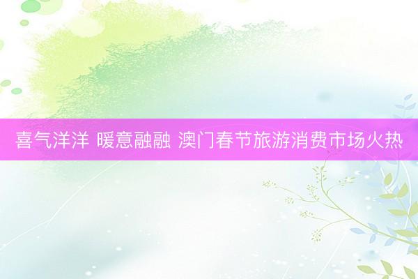 喜气洋洋 暖意融融 澳门春节旅游消费市场火热