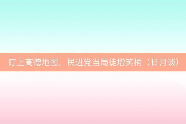 盯上高德地图，民进党当局徒增笑柄（日月谈）