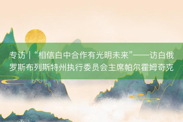 专访｜“相信白中合作有光明未来”——访白俄罗斯布列斯特州执行委员会主席帕尔霍姆奇克