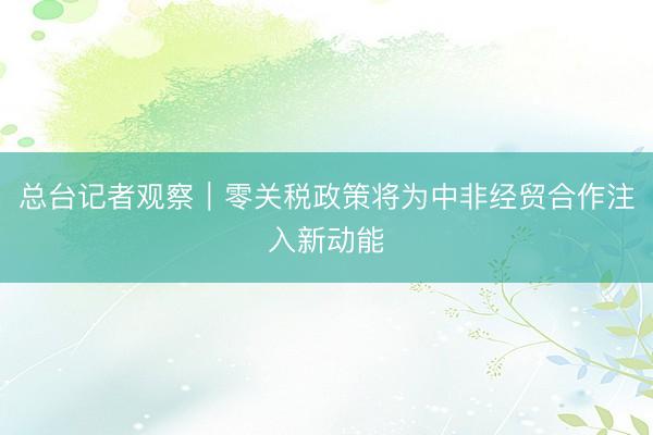 总台记者观察｜零关税政策将为中非经贸合作注入新动能