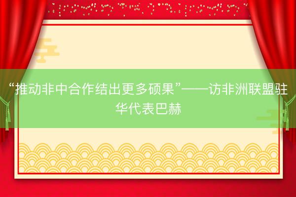 “推动非中合作结出更多硕果”——访非洲联盟驻华代表巴赫