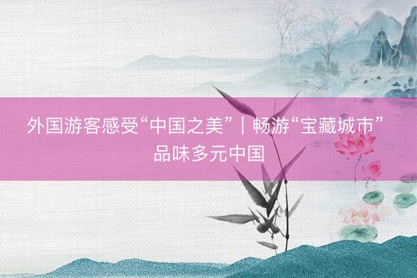 外国游客感受“中国之美”｜畅游“宝藏城市” 品味多元中国