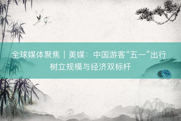 全球媒体聚焦｜美媒：中国游客“五一”出行 树立规模与经济双标杆