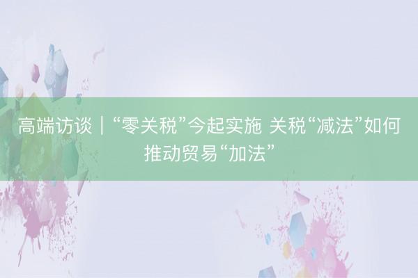 高端访谈｜“零关税”今起实施 关税“减法”如何推动贸易“加法”
