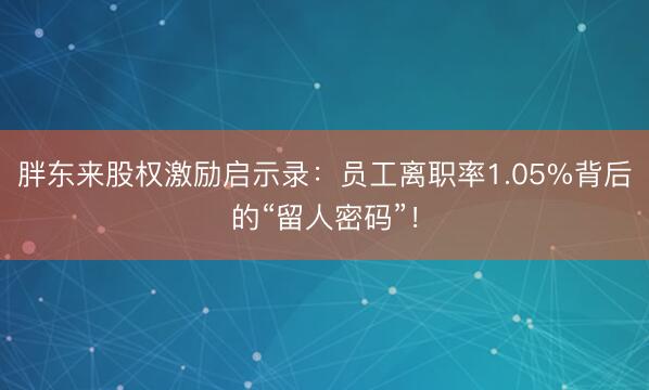 胖东来股权激励启示录：员工离职率1.05%背后的“留人密码”！