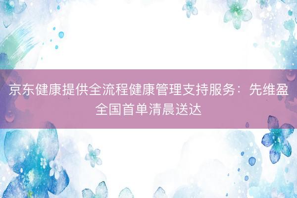 京东健康提供全流程健康管理支持服务：先维盈全国首单清晨送达