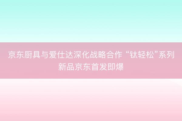 京东厨具与爱仕达深化战略合作 “钛轻松”系列新品京东首发即爆