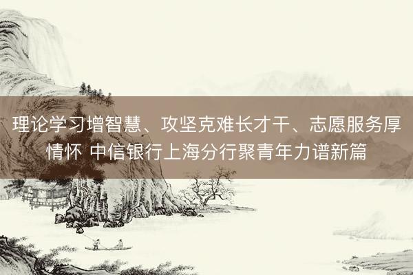 理论学习增智慧、攻坚克难长才干、志愿服务厚情怀 中信银行上海分行聚青年力谱新篇