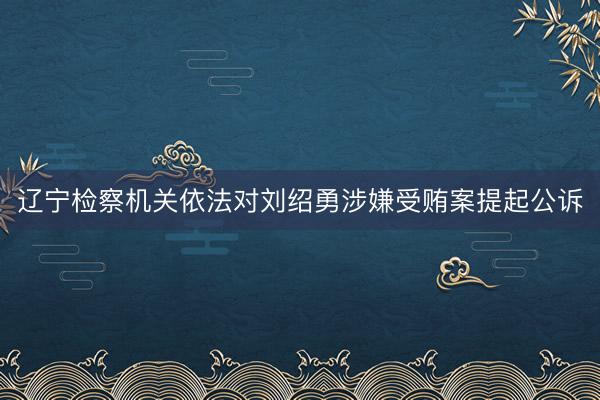 辽宁检察机关依法对刘绍勇涉嫌受贿案提起公诉
