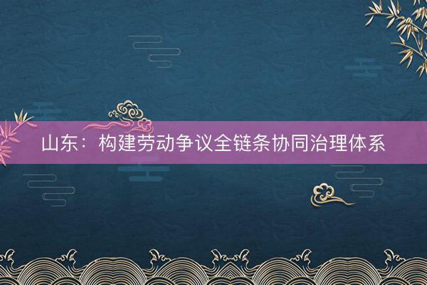 山东：构建劳动争议全链条协同治理体系