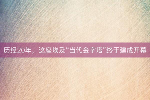 历经20年,这座埃及“当代金字塔”终于建成开幕