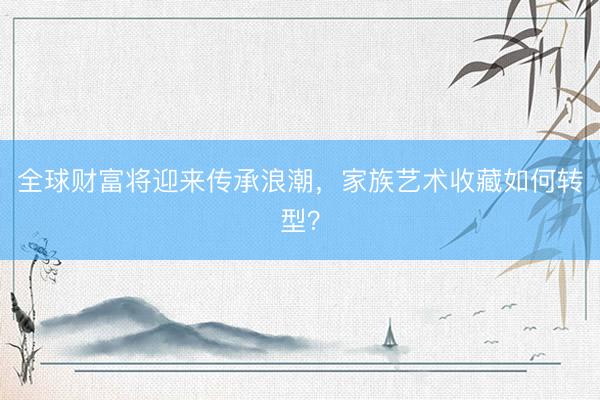 全球财富将迎来传承浪潮，家族艺术收藏如何转型？