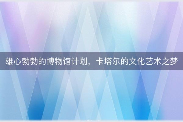 雄心勃勃的博物馆计划，卡塔尔的文化艺术之梦