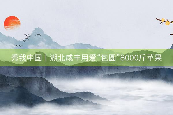 秀我中国｜湖北咸丰用爱“包圆”8000斤苹果