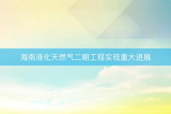 海南液化天然气二期工程实现重大进展