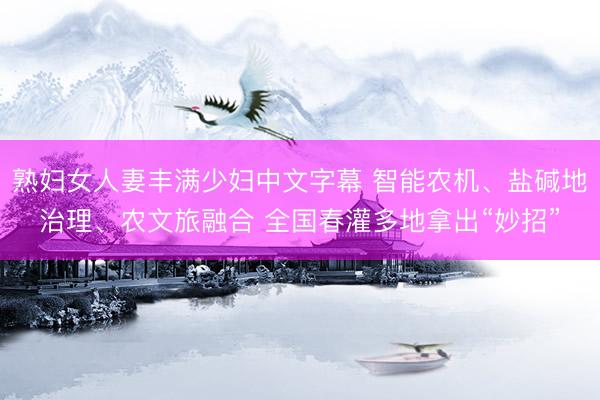 熟妇女人妻丰满少妇中文字幕 智能农机、盐碱地治理、农文旅融合 全国春灌多地拿出“妙招”
