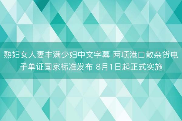 熟妇女人妻丰满少妇中文字幕 两项港口散杂货电子单证国家标准发布 8月1日起正式实施