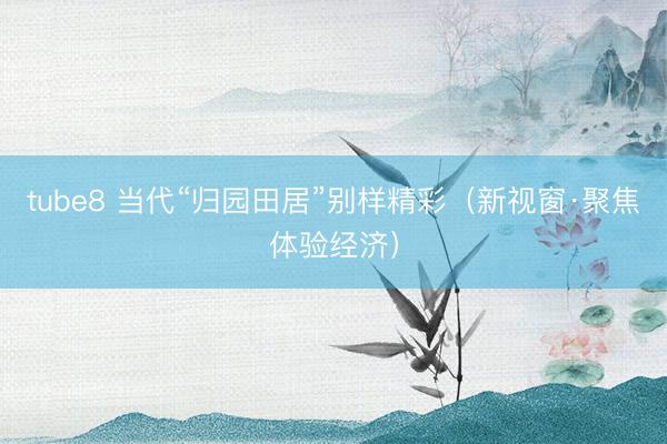 tube8 当代“归园田居”别样精彩（新视窗·聚焦体验经济）