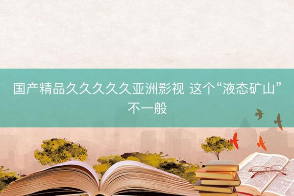 国产精品久久久久久亚洲影视 这个“液态矿山”不一般