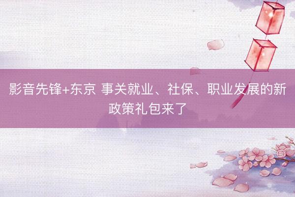 影音先锋+东京 事关就业、社保、职业发展的新政策礼包来了
