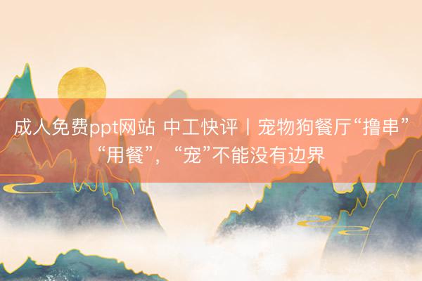 成人免费ppt网站 中工快评丨宠物狗餐厅“撸串”“用餐”,“宠”不能没有边界