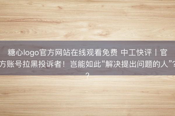 糖心logo官方网站在线观看免费 中工快评丨官方账号拉黑投诉者!岂能如此“解决提出问题的人”?