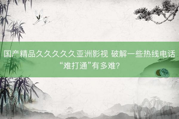 国产精品久久久久久亚洲影视 破解一些热线电话“难打通”有多难？