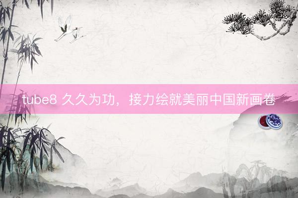 tube8 久久为功，接力绘就美丽中国新画卷